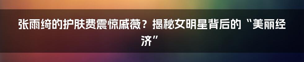 张雨绮的护肤费震惊戚薇？揭秘女明星背后的“美丽经济”