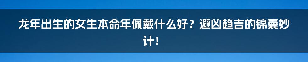 龙年出生的女生本命年佩戴什么好？避凶趋吉的锦囊妙计！