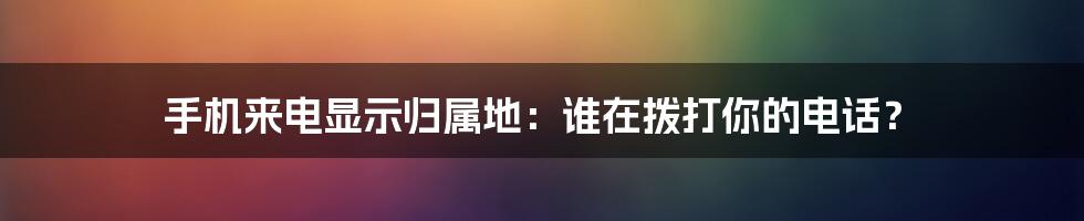 手机来电显示归属地：谁在拨打你的电话？