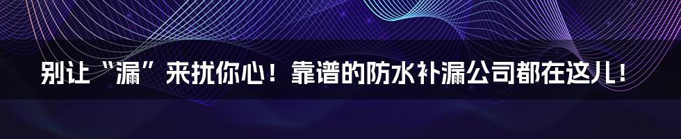 别让“漏”来扰你心！靠谱的防水补漏公司都在这儿！