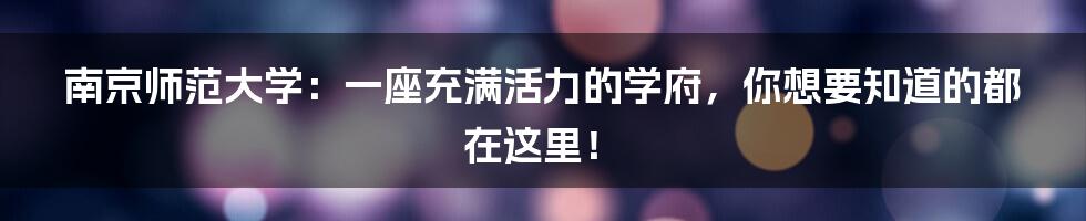 南京师范大学：一座充满活力的学府，你想要知道的都在这里！