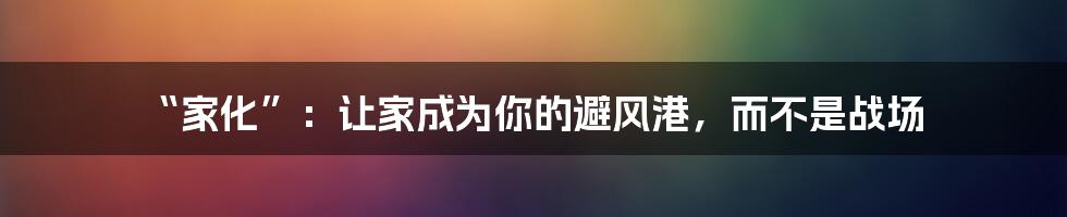 “家化”：让家成为你的避风港，而不是战场