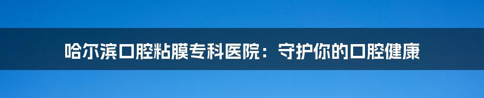 哈尔滨口腔粘膜专科医院：守护你的口腔健康