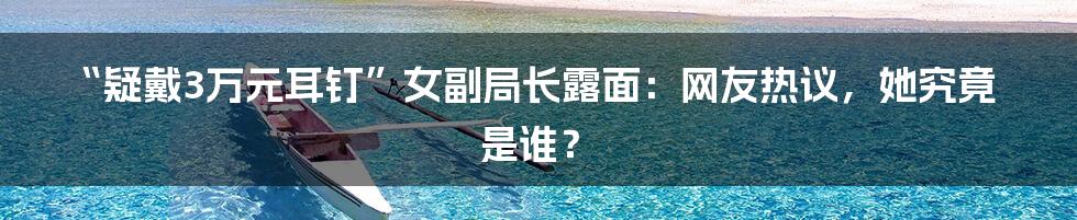 “疑戴3万元耳钉”女副局长露面：网友热议，她究竟是谁？