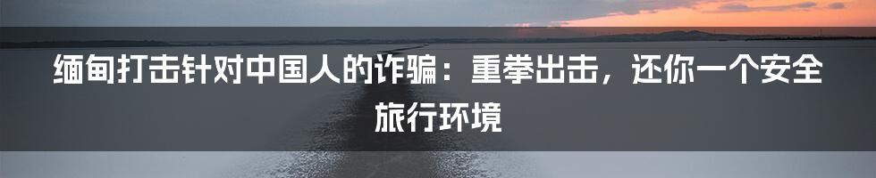 缅甸打击针对中国人的诈骗：重拳出击，还你一个安全旅行环境