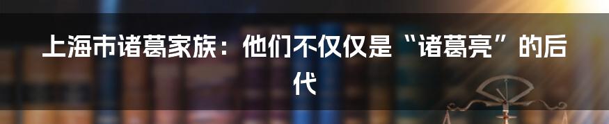 上海市诸葛家族：他们不仅仅是“诸葛亮”的后代