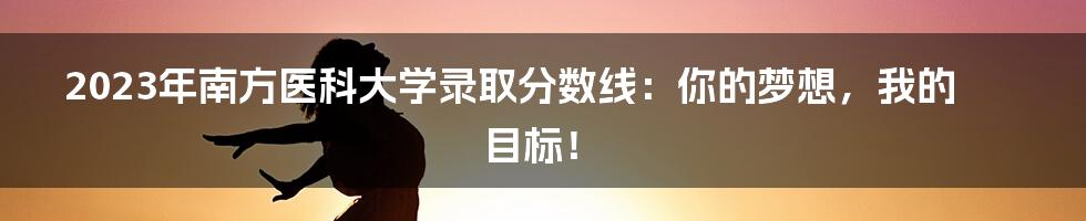 2023年南方医科大学录取分数线：你的梦想，我的目标！