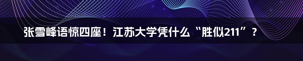 张雪峰语惊四座！江苏大学凭什么“胜似211”？