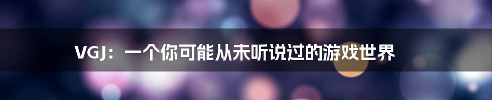 VGJ：一个你可能从未听说过的游戏世界