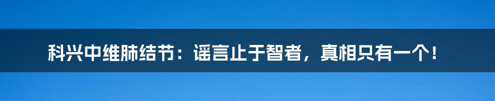 科兴中维肺结节：谣言止于智者，真相只有一个！