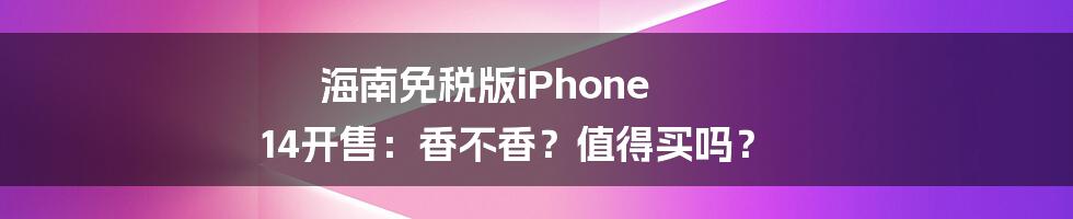 海南免税版iPhone 14开售：香不香？值得买吗？