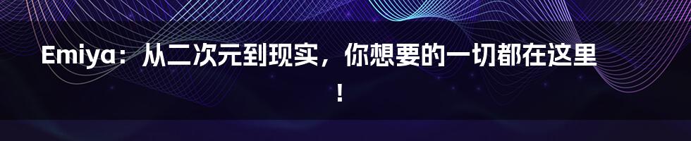 Emiya：从二次元到现实，你想要的一切都在这里！