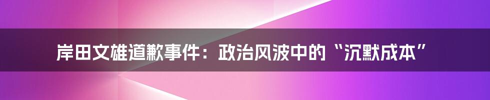 岸田文雄道歉事件：政治风波中的“沉默成本”