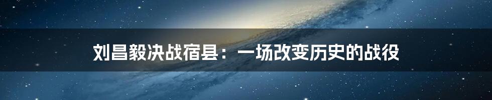 刘昌毅决战宿县：一场改变历史的战役