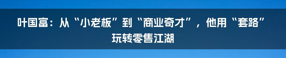 叶国富：从“小老板”到“商业奇才”，他用“套路”玩转零售江湖