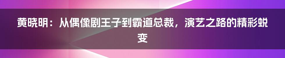 黄晓明：从偶像剧王子到霸道总裁，演艺之路的精彩蜕变