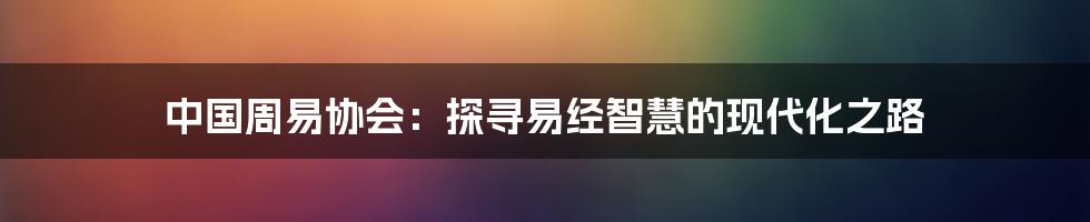 中国周易协会：探寻易经智慧的现代化之路