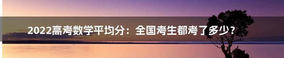 2022高考数学平均分：全国考生都考了多少？