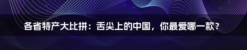 各省特产大比拼：舌尖上的中国，你最爱哪一款？