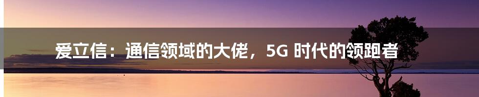 爱立信：通信领域的大佬，5G 时代的领跑者