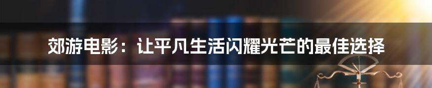 郊游电影：让平凡生活闪耀光芒的最佳选择