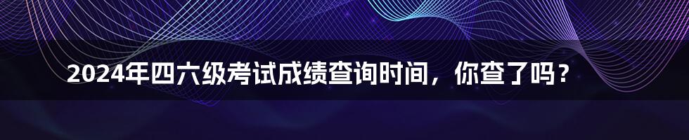 2024年四六级考试成绩查询时间，你查了吗？