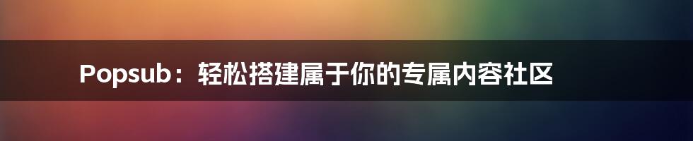 Popsub：轻松搭建属于你的专属内容社区