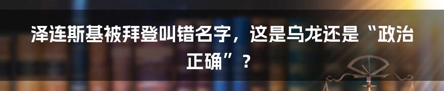 泽连斯基被拜登叫错名字，这是乌龙还是“政治正确”？