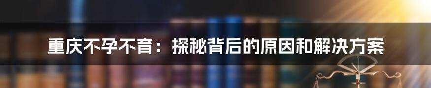 重庆不孕不育：探秘背后的原因和解决方案