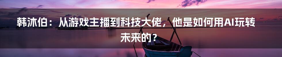 韩沐伯：从游戏主播到科技大佬，他是如何用AI玩转未来的？