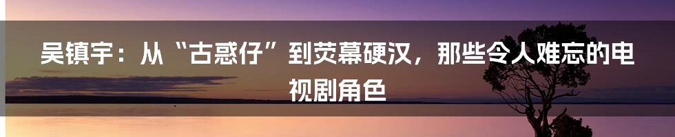 吴镇宇：从“古惑仔”到荧幕硬汉，那些令人难忘的电视剧角色