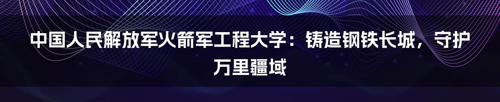 中国人民解放军火箭军工程大学：铸造钢铁长城，守护万里疆域