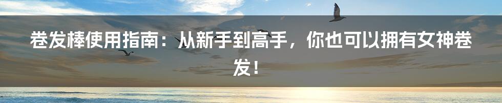 卷发棒使用指南：从新手到高手，你也可以拥有女神卷发！