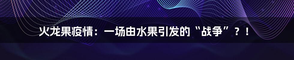 火龙果疫情：一场由水果引发的“战争”？！