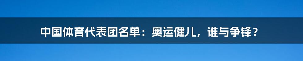 中国体育代表团名单：奥运健儿，谁与争锋？