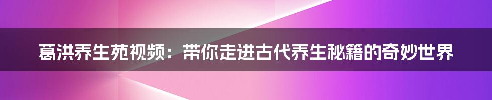 葛洪养生苑视频：带你走进古代养生秘籍的奇妙世界