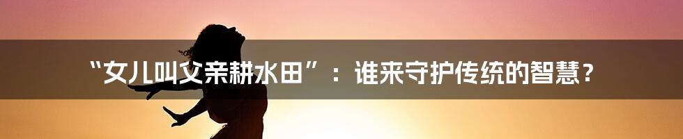 “女儿叫父亲耕水田”：谁来守护传统的智慧？