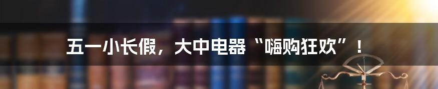 五一小长假，大中电器“嗨购狂欢”！