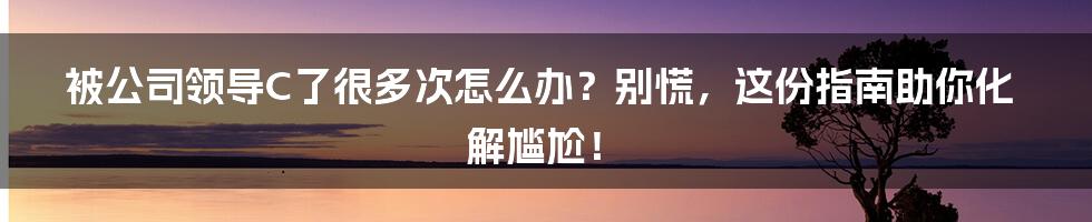 被公司领导C了很多次怎么办？别慌，这份指南助你化解尴尬！