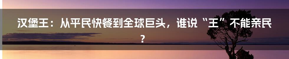 汉堡王：从平民快餐到全球巨头，谁说“王”不能亲民？