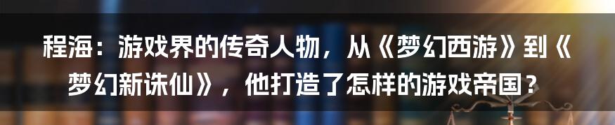 程海：游戏界的传奇人物，从《梦幻西游》到《梦幻新诛仙》，他打造了怎样的游戏帝国？