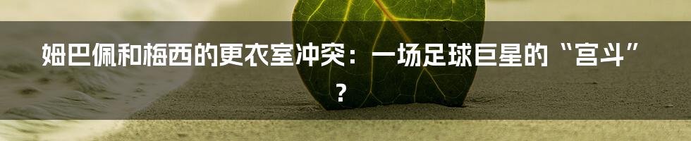 姆巴佩和梅西的更衣室冲突：一场足球巨星的“宫斗”？