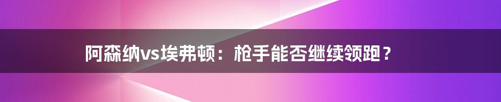 阿森纳vs埃弗顿：枪手能否继续领跑？