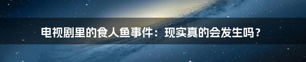 电视剧里的食人鱼事件：现实真的会发生吗？