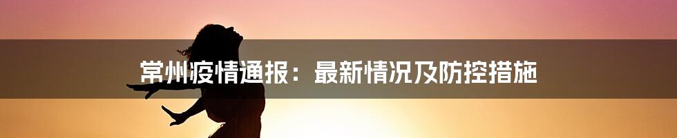 常州疫情通报：最新情况及防控措施