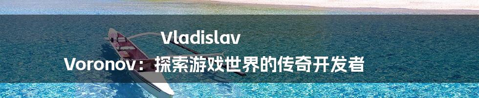 Vladislav Voronov：探索游戏世界的传奇开发者