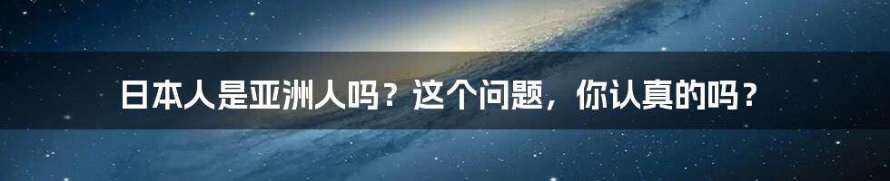 日本人是亚洲人吗？这个问题，你认真的吗？