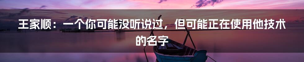 王家顺：一个你可能没听说过，但可能正在使用他技术的名字