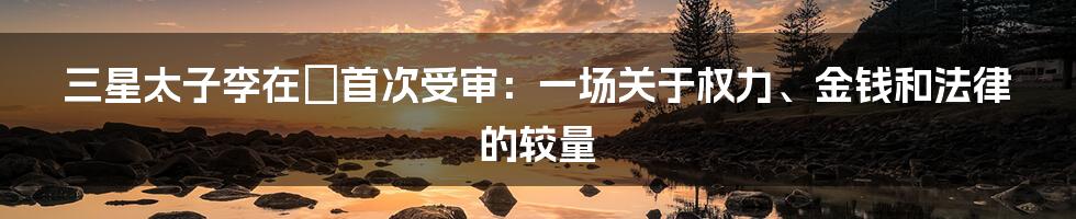 三星太子李在镕首次受审：一场关于权力、金钱和法律的较量