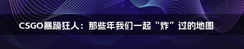 CSGO暴躁狂人：那些年我们一起“炸”过的地图